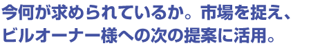 今何が求められているか。市場を捉え、ビルオーナー様への次の提案に活用。